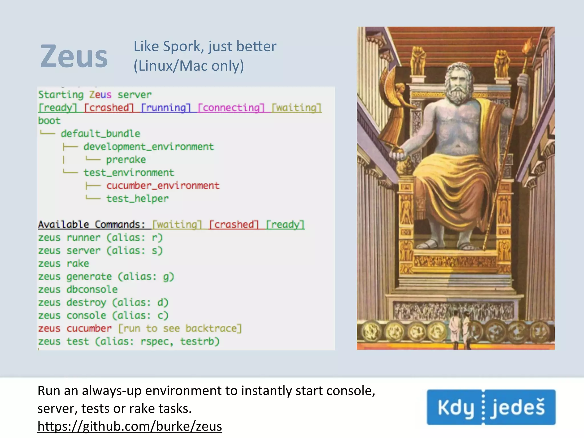 Zeus Like  Spork,  just  beer (Linux/Mac  only) Run  an  always-­‐up  environment  to  instantly  start  console, server,  tests  or  rake  tasks. hps://github.com/burke/zeus 