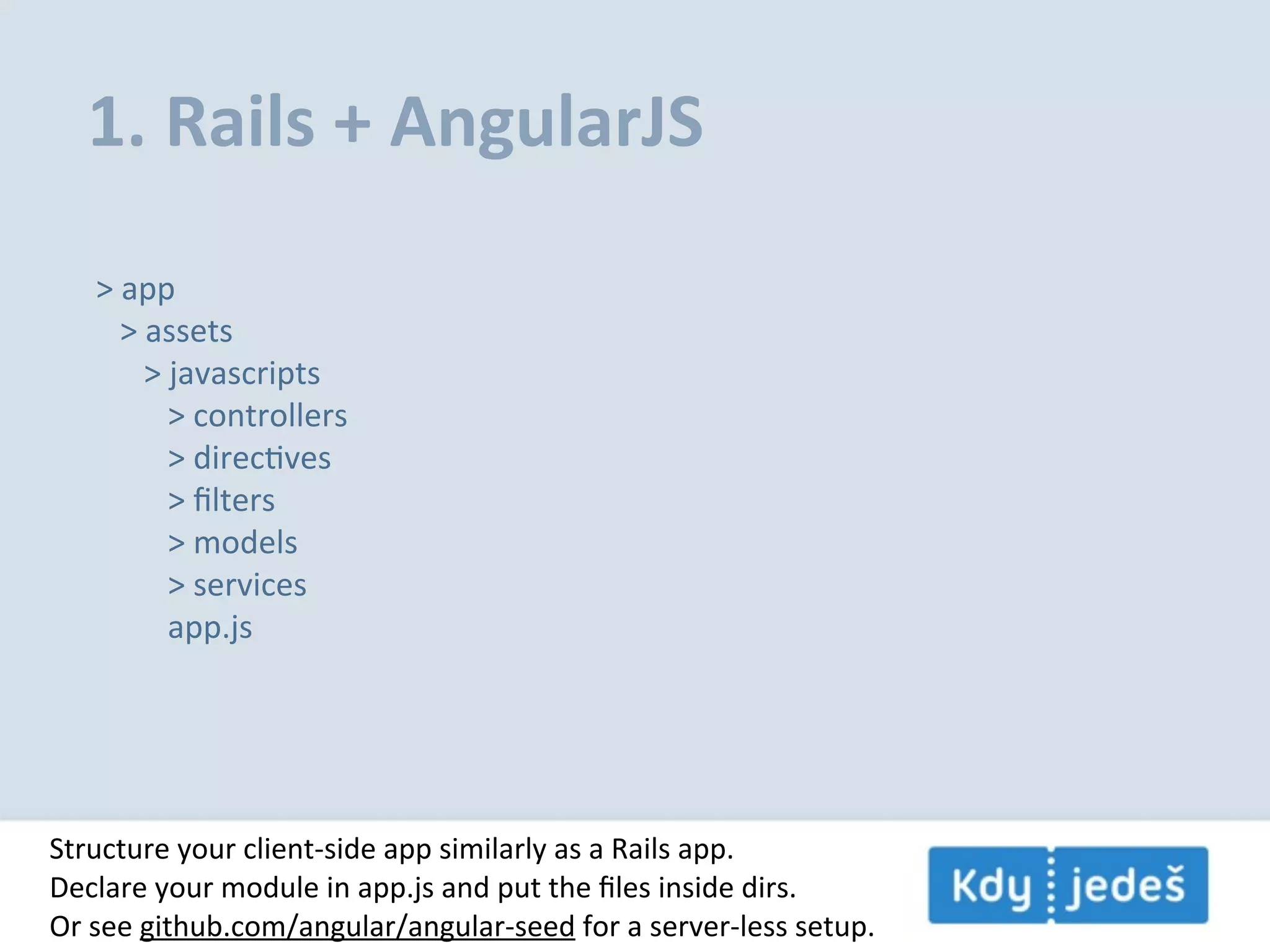 1.  Rails  +  AngularJS >  app      >  assets            >  javascripts                  >  controllers                  >  direcEves                  >  ﬁlters                  >  models                  >  services                  app.js Structure  your  client-­‐side  app  similarly  as  a  Rails  app. Declare  your  module  in  app.js  and  put  the  ﬁles  inside  dirs. Or  see  github.com/angular/angular-­‐seed  for  a  server-­‐less  setup. 