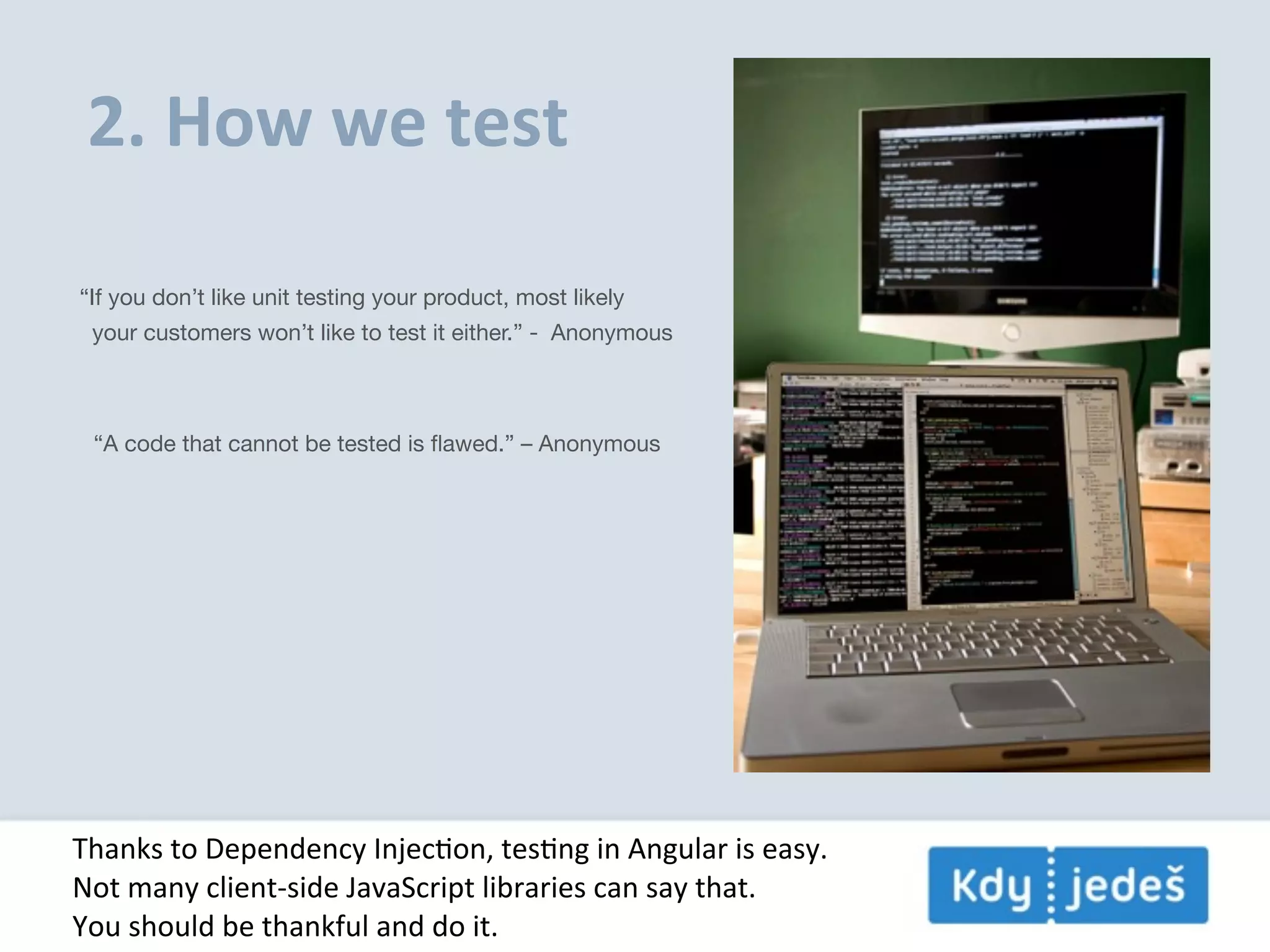 2.  How  we  test “If you don’t like unit testing your product, most likely your customers won’t like to test it either.” -  Anonymous “A code that cannot be tested is ﬂawed.” – Anonymous Thanks  to  Dependency  InjecEon,  tesEng  in  Angular  is  easy. Not  many  client-­‐side  JavaScript  libraries  can  say  that. You  should  be  thankful  and  do  it. 