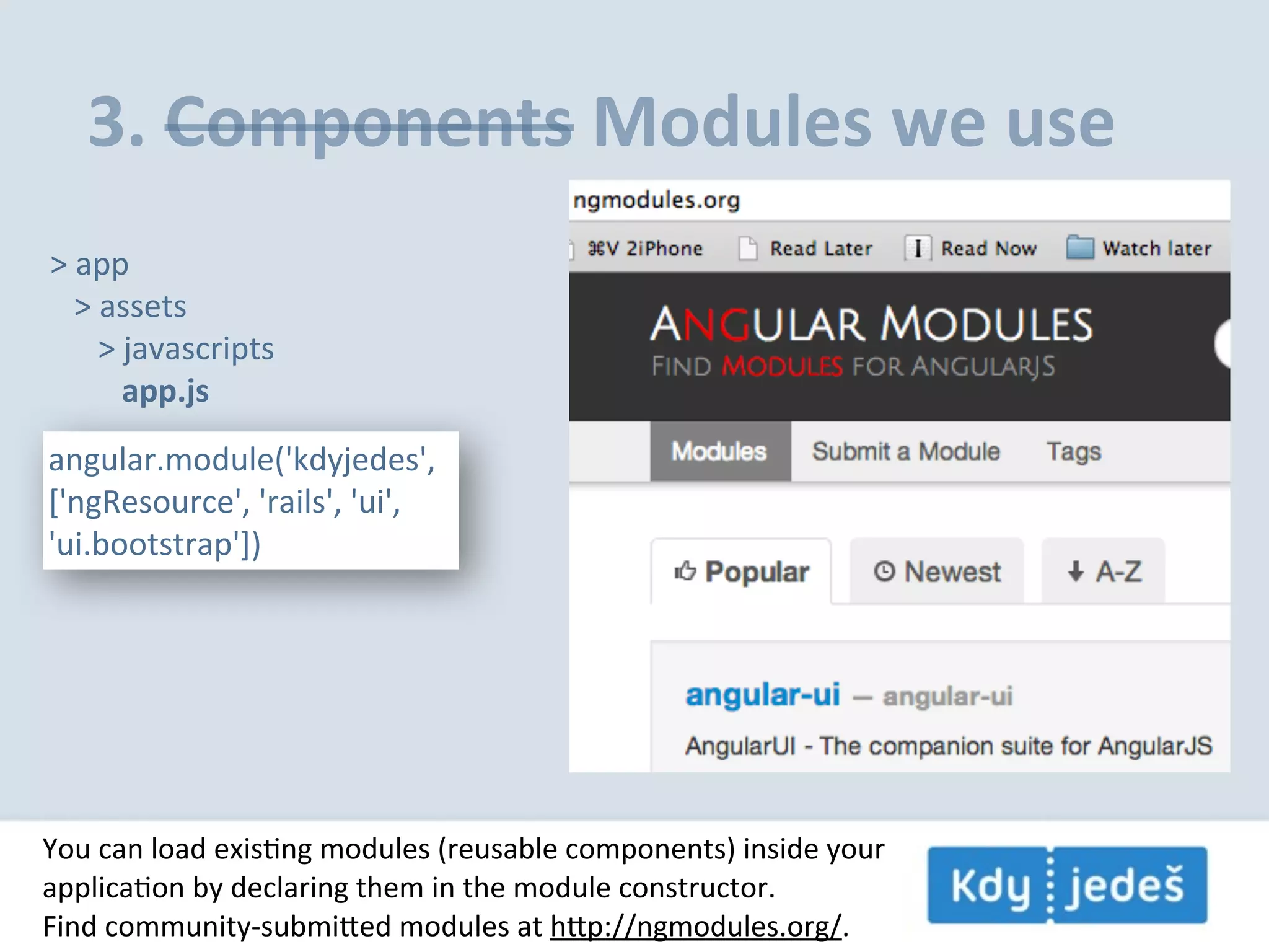 3.  Components  Modules  we  use >  app      >  assets            >  javascripts                  app.js angular.module('kdyjedes',   ['ngResource',  'rails',  'ui',   'ui.bootstrap']) You  can  load  exisEng  modules  (reusable  components)  inside  your applicaEon  by  declaring  them  in  the  module  constructor. Find  community-­‐submied  modules  at  hp://ngmodules.org/. 