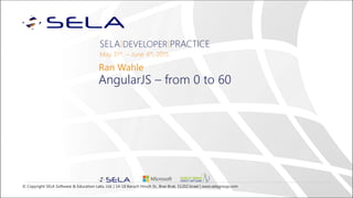 © Copyright SELA Software & Education Labs, Ltd. | 14-18 Baruch Hirsch St., Bnei Brak, 51202 Israel | www.selagroup.com
SELA DEVELOPER PRACTICE
May 31st – June 4th, 2015
Ran Wahle
AngularJS – from 0 to 60
 