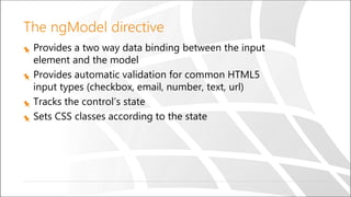 The ngModel directive
Provides a two way data binding between the input
element and the model
Provides automatic validation for common HTML5
input types (checkbox, email, number, text, url)
Tracks the control’s state
Sets CSS classes according to the state
 
