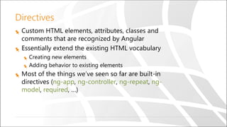 Directives
Custom HTML elements, attributes, classes and
comments that are recognized by Angular
Essentially extend the existing HTML vocabulary
Creating new elements
Adding behavior to existing elements
Most of the things we’ve seen so far are built-in
directives (ng-app, ng-controller, ng-repeat, ng-
model, required, …)
 