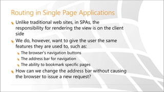 Routing in Single Page Applications
Unlike traditional web sites, in SPAs, the
responsibility for rendering the view is on the client
side
We do, however, want to give the user the same
features they are used to, such as:
The browser’s navigation buttons
The address bar for navigation
The ability to bookmark specific pages
How can we change the address bar without causing
the browser to issue a new request?
 