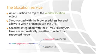 The $location service
An abstraction on top of the window.location
object
Synchronized with the browser address bar and
allows to watch or manipulate the URL
Seamless integration with the HTML5 History API.
Links are automatically rewritten to reflect the
supported mode.
<a href="/page1?id=123">link</a>
/index.html#/page1?id=123
/page1?id=123
 