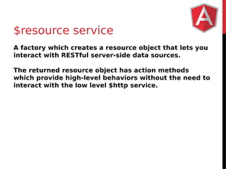 $resource service 
A factory which creates a resource object that lets you 
interact with RESTful server-side data sources. 
The returned resource object has action methods 
which provide high-level behaviors without the need to 
interact with the low level $http service. 
 