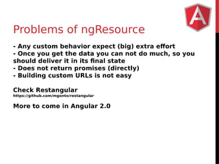 Problems of ngResource 
- Any custom behavior expect (big) extra effort 
- Once you get the data you can not do much, so you 
should deliver it in its final state 
- Does not return promises (directly) 
- Building custom URLs is not easy 
Check Restangular 
https://github.com/mgonto/restangular 
More to come in Angular 2.0 
 