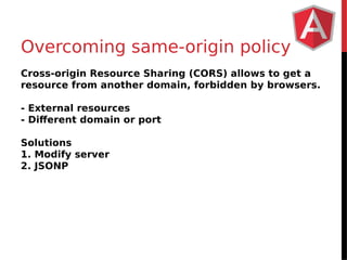 Overcoming same-origin policy 
Cross-origin Resource Sharing (CORS) allows to get a 
resource from another domain, forbidden by browsers. 
- External resources 
- Different domain or port 
Solutions 
1. Modify server 
2. JSONP 
 