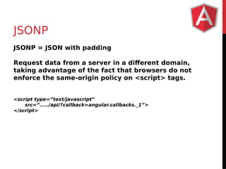 JSONP 
JSONP = JSON with padding 
Request data from a server in a different domain, 
taking advantage of the fact that browsers do not 
enforce the same-origin policy on <script> tags. 
<script type=”text/javascript” 
src=”...../api/?callback=angular.callbacks._1”> 
</script> 
 