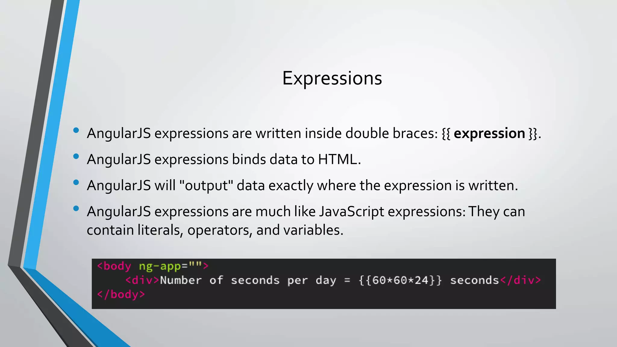 • AngularJS expressions are written inside double braces: {{ expression }}. • AngularJS expressions binds data to HTML. • AngularJS will "output" data exactly where the expression is written. • AngularJS expressions are much like JavaScript expressions:They can contain literals, operators, and variables. Expressions 