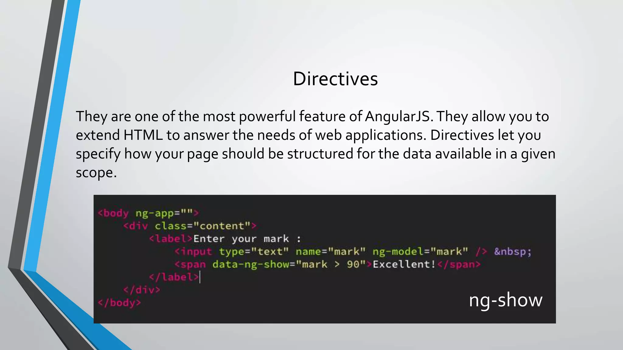 They are one of the most powerful feature of AngularJS.They allow you to extend HTML to answer the needs of web applications. Directives let you specify how your page should be structured for the data available in a given scope. Directives ng-show 