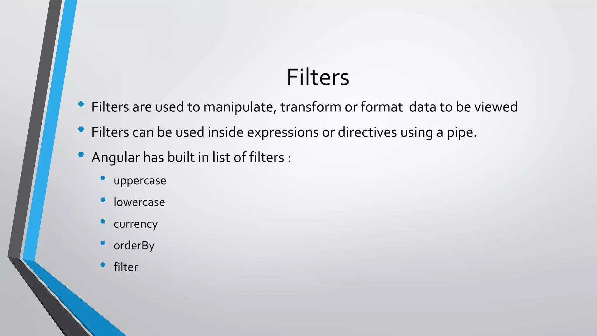 Filters • Filters are used to manipulate, transform or format data to be viewed • Filters can be used inside expressions or directives using a pipe. • Angular has built in list of filters : • uppercase • lowercase • currency • orderBy • filter 
