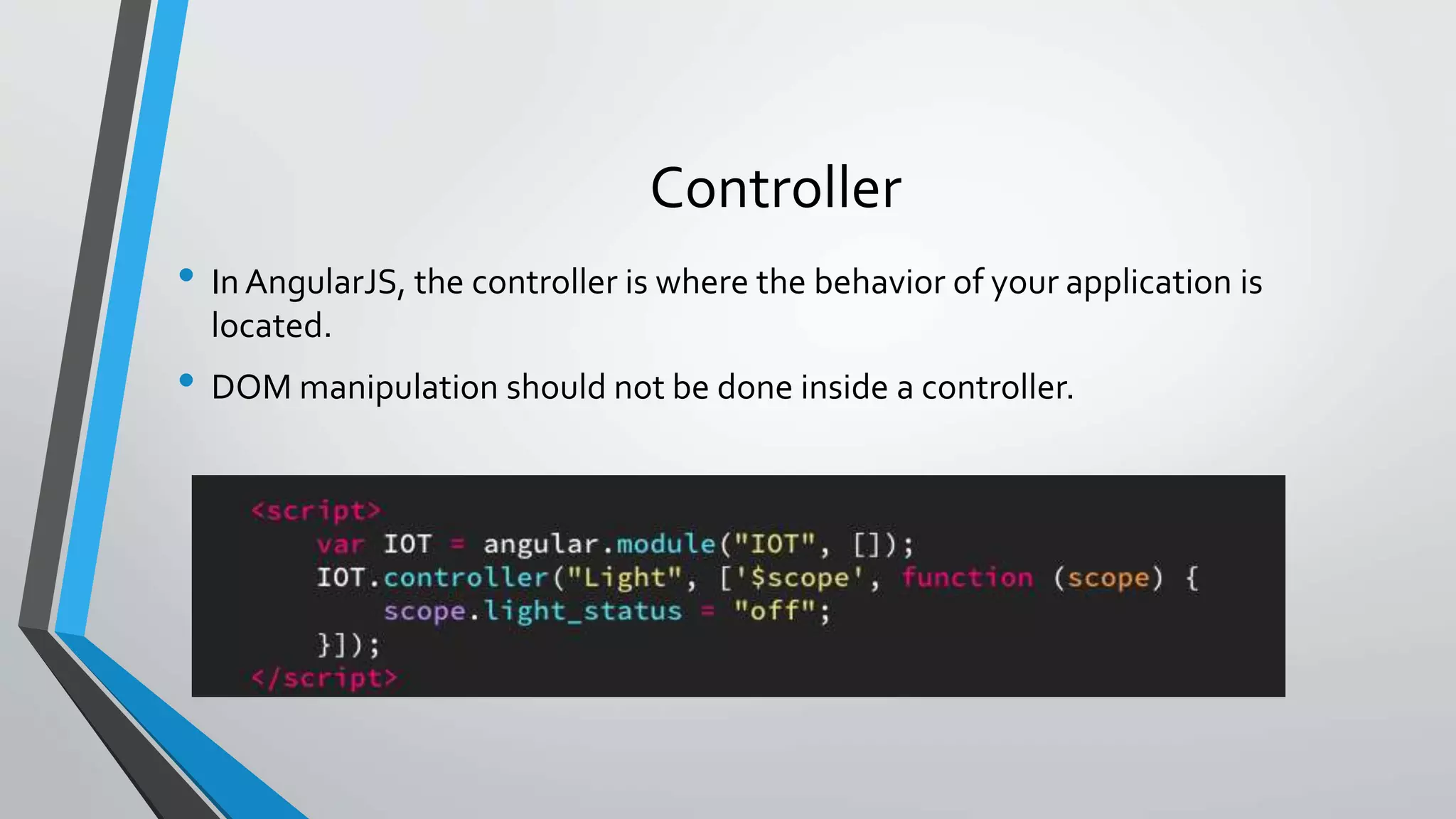 Controller • In AngularJS, the controller is where the behavior of your application is located. • DOM manipulation should not be done inside a controller. 