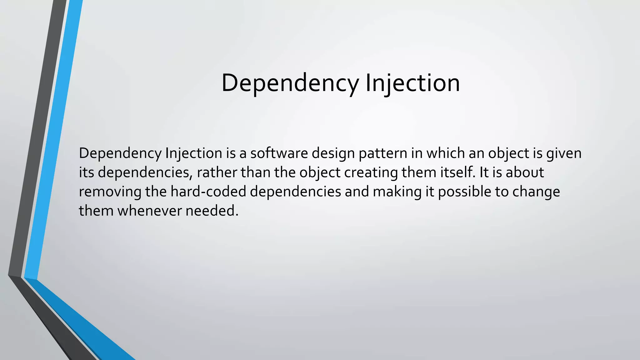 Dependency Injection Dependency Injection is a software design pattern in which an object is given its dependencies, rather than the object creating them itself. It is about removing the hard-coded dependencies and making it possible to change them whenever needed. 