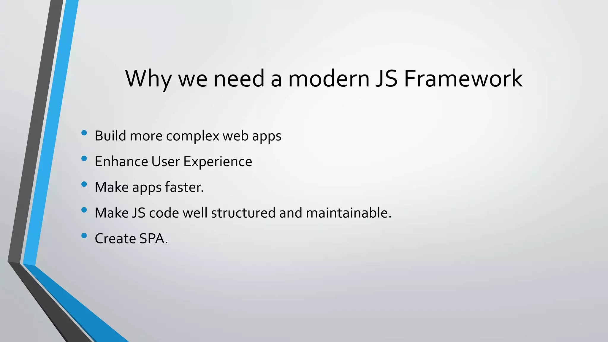 Why we need a modern JS Framework • Build more complex web apps • Enhance User Experience • Make apps faster. • Make JS code well structured and maintainable. • Create SPA. 