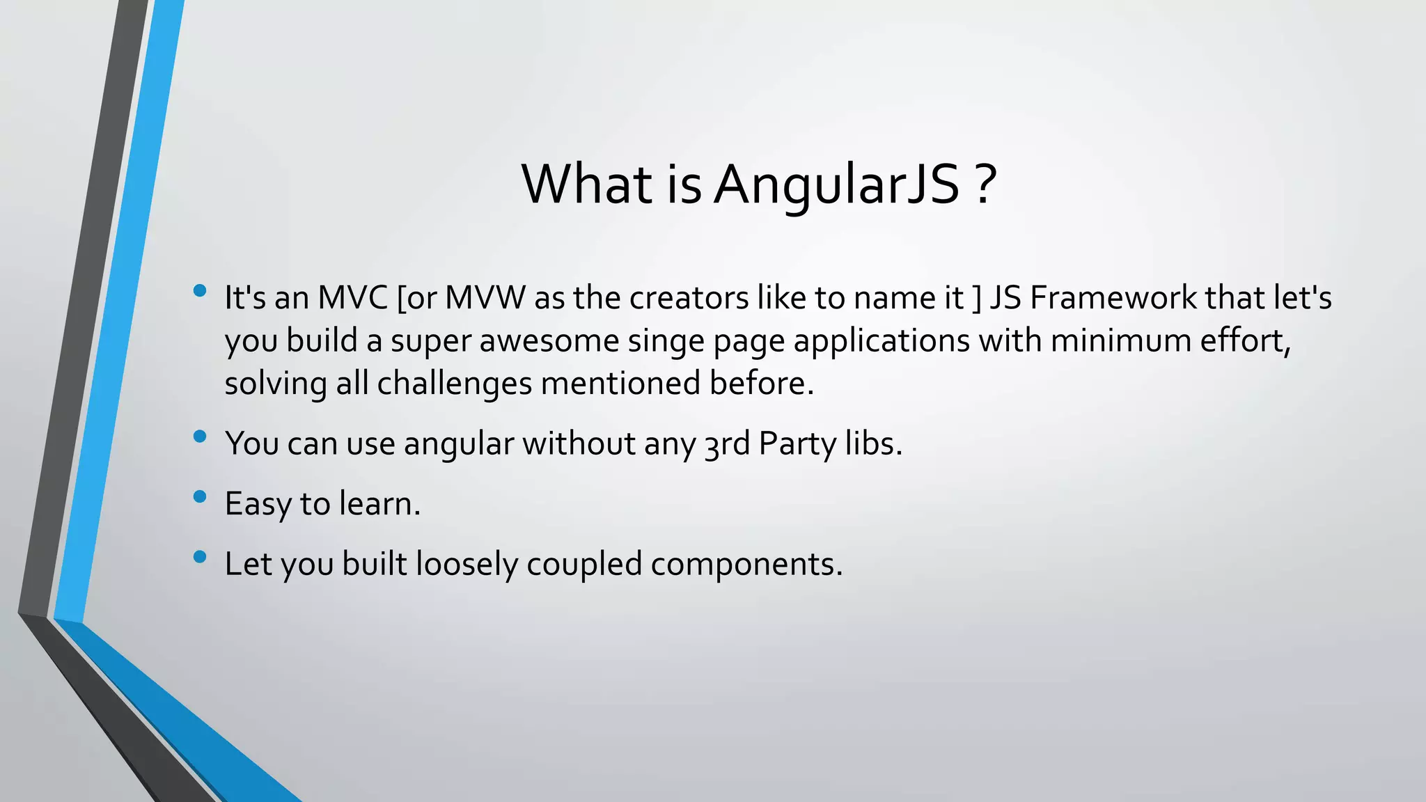 What is AngularJS ? • It's an MVC [or MVW as the creators like to name it ] JS Framework that let's you build a super awesome singe page applications with minimum effort, solving all challenges mentioned before. • You can use angular without any 3rd Party libs. • Easy to learn. • Let you built loosely coupled components. 