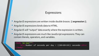 • AngularJS expressions are written inside double braces: {{ expression }}.
• AngularJS expressions binds data to HTML.
• AngularJS will "output" data exactly where the expression is written.
• AngularJS expressions are much like JavaScript expressions:They can
contain literals, operators, and variables.
Expressions
 