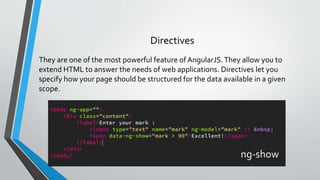 They are one of the most powerful feature of AngularJS.They allow you to
extend HTML to answer the needs of web applications. Directives let you
specify how your page should be structured for the data available in a given
scope.
Directives
ng-show
 