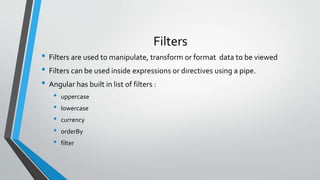 Filters
• Filters are used to manipulate, transform or format data to be viewed
• Filters can be used inside expressions or directives using a pipe.
• Angular has built in list of filters :
• uppercase
• lowercase
• currency
• orderBy
• filter
 
