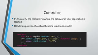 Controller
• In AngularJS, the controller is where the behavior of your application is
located.
• DOM manipulation should not be done inside a controller.
 