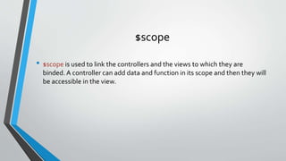 $scope
• $scope is used to link the controllers and the views to which they are
binded. A controller can add data and function in its scope and then they will
be accessible in the view.
 