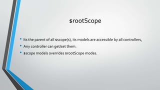 $rootScope
• Its the parent of all $scope(s), its models are accessible by all controllers,
• Any controller can get/set them.
• $scope models overrides $rootScope modes.
 