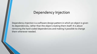 Dependency Injection
Dependency Injection is a software design pattern in which an object is given
its dependencies, rather than the object creating them itself. It is about
removing the hard-coded dependencies and making it possible to change
them whenever needed.
 