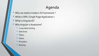 Agenda
• Why we need a modern JS Framework ?
• What is SPA ( Single Page Application )
• What is AngularJS?
• Why Angular is Awesome?
• 2 way data binding
• directives
• Filters
• Views
• Providers
• Routing
 