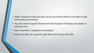• When using the router provider you do not need to define controllers inside
html using ng-controller.
• You only need to specify the element that Angular will display templates in
using ng-view.
• Each controller is assigned to a template.
• Each controller has a specific path after the # sting in the URL
 