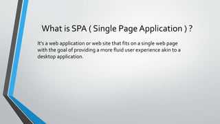 What is SPA ( Single Page Application ) ?
It's a web application or web site that fits on a single web page
with the goal of providing a more fluid user experience akin to a
desktop application.
 