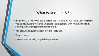 What is AngularJS ?
• It's an MVC [or MVW as the creators like to name it ] JS Framework that let's
you build a super awesome singe page applications with minimum effort,
solving all challenges mentioned before.
• You can use angular without any 3rd Party libs.
• Easy to learn.
• Let you built loosely coupled components.
 
