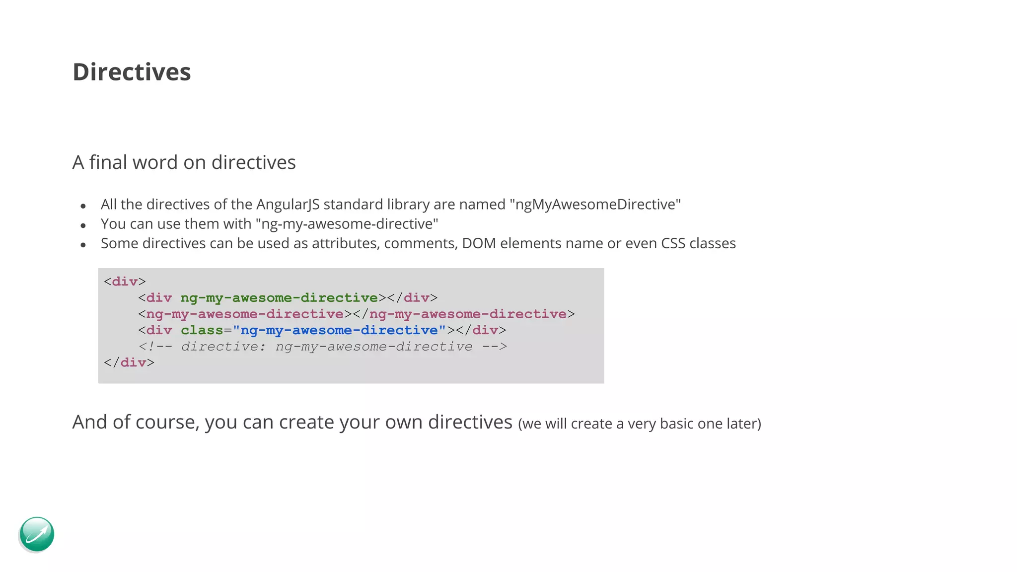 Directives A final word on directives ● All the directives of the AngularJS standard library are named "ngMyAwesomeDirective" ● You can use them with "ng-my-awesome-directive" ● Some directives can be used as attributes, comments, DOM elements name or even CSS classes And of course, you can create your own directives (we will create a very basic one later) <div> <div ng-my-awesome-directive></div> <ng-my-awesome-directive></ng-my-awesome-directive> <div class="ng-my-awesome-directive"></div> <!-- directive: ng-my-awesome-directive --> </div> 