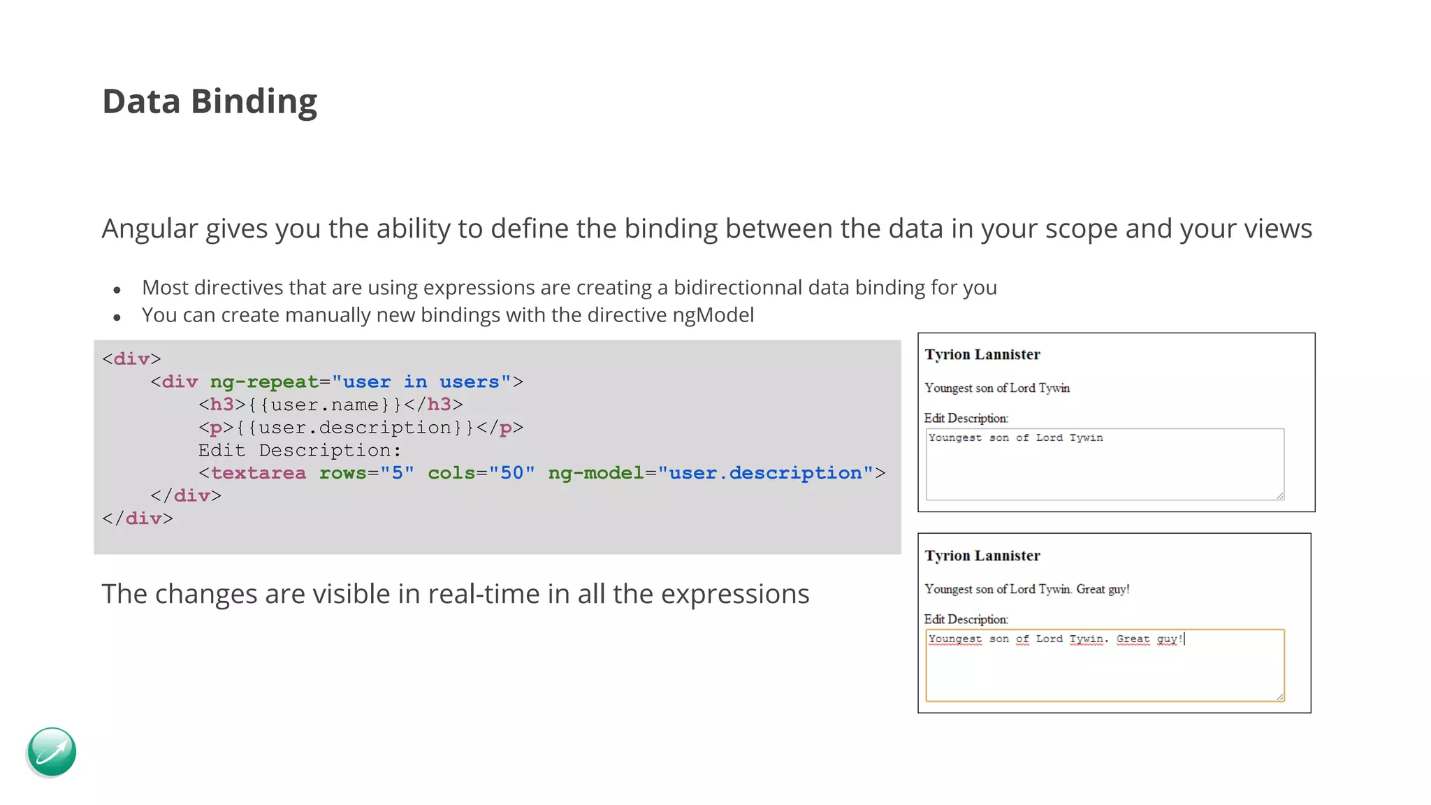 Data Binding Angular gives you the ability to define the binding between the data in your scope and your views ● Most directives that are using expressions are creating a bidirectionnal data binding for you ● You can create manually new bindings with the directive ngModel The changes are visible in real-time in all the expressions <div> <div ng-repeat="user in users"> <h3>{{user.name}}</h3> <p>{{user.description}}</p> Edit Description: <textarea rows="5" cols="50" ng-model="user.description"> </div> </div> 