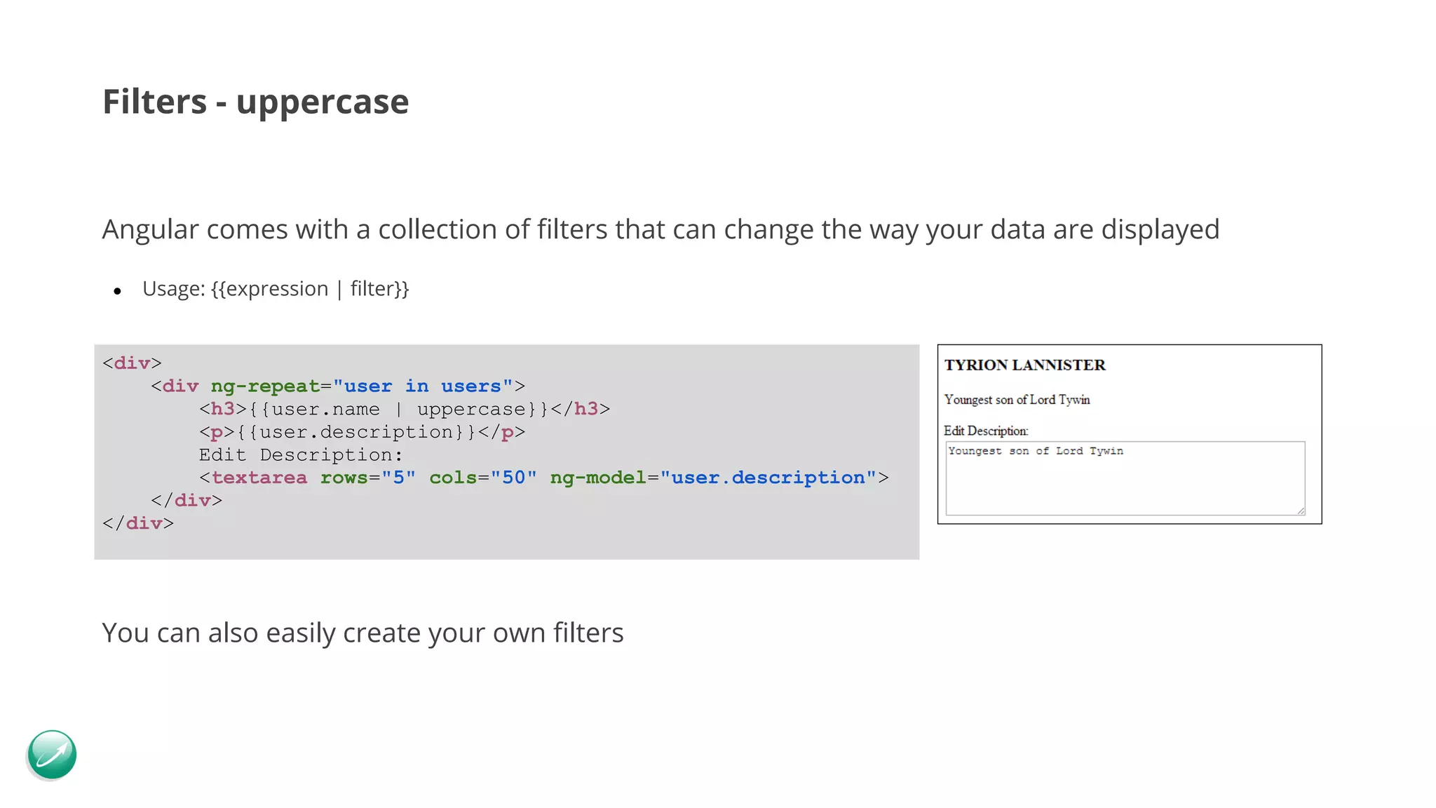 Filters - uppercase Angular comes with a collection of filters that can change the way your data are displayed ● Usage: {{expression | filter}} You can also easily create your own filters <div> <div ng-repeat="user in users"> <h3>{{user.name | uppercase}}</h3> <p>{{user.description}}</p> Edit Description: <textarea rows="5" cols="50" ng-model="user.description"> </div> </div> 