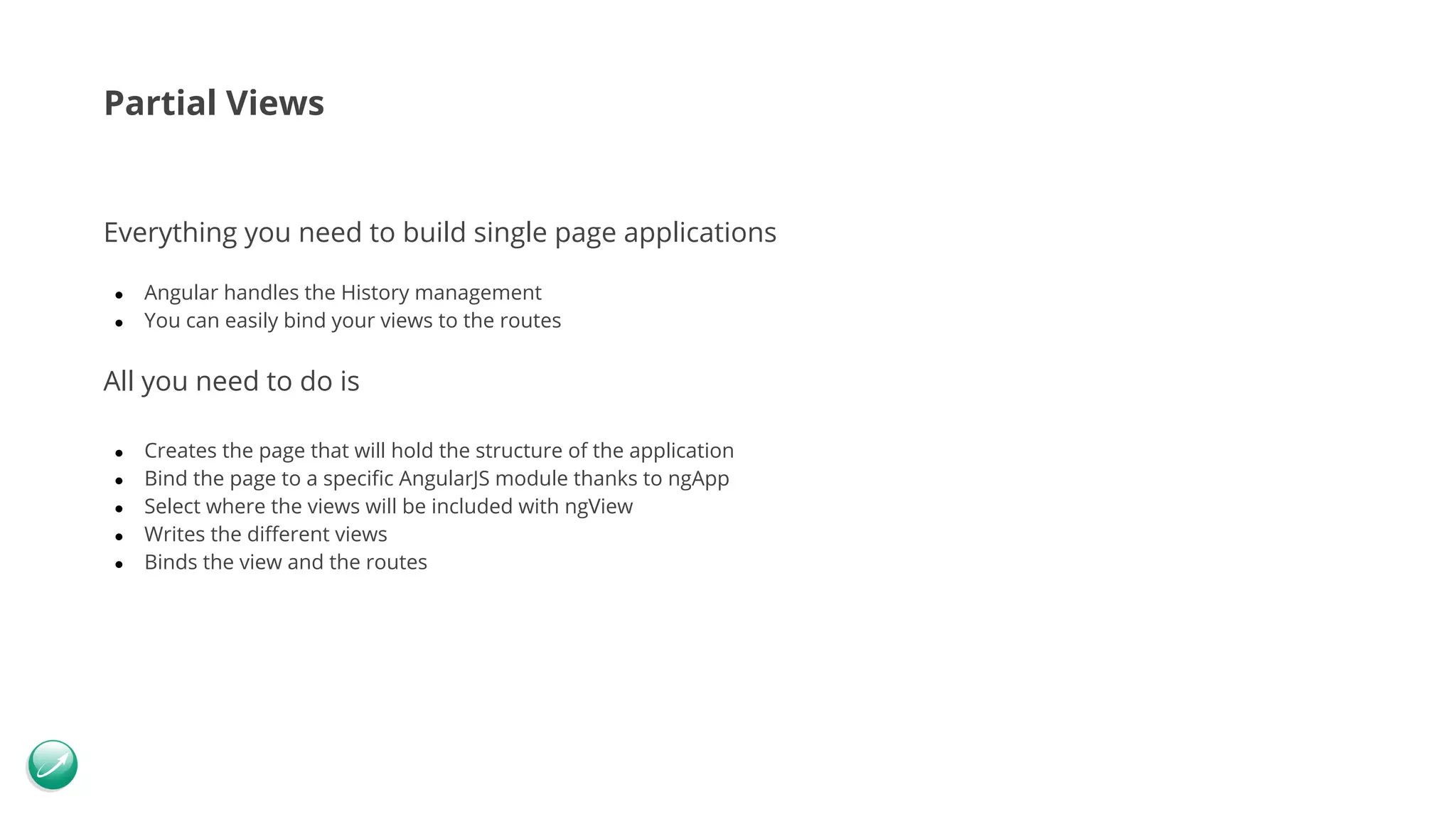 Partial Views Everything you need to build single page applications ● Angular handles the History management ● You can easily bind your views to the routes All you need to do is ● Creates the page that will hold the structure of the application ● Bind the page to a specific AngularJS module thanks to ngApp ● Select where the views will be included with ngView ● Writes the different views ● Binds the view and the routes 