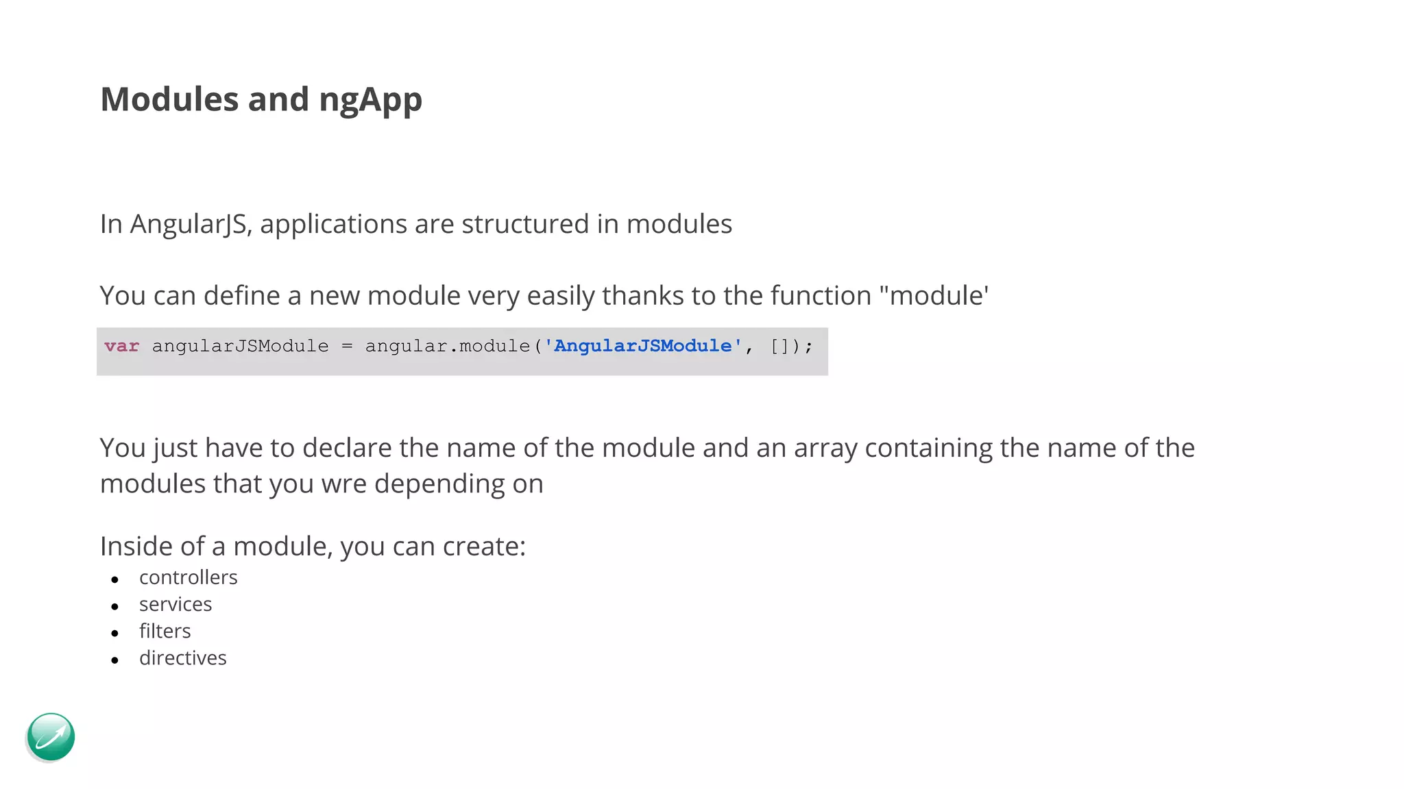 Modules and ngApp In AngularJS, applications are structured in modules You can define a new module very easily thanks to the function "module' You just have to declare the name of the module and an array containing the name of the modules that you wre depending on Inside of a module, you can create: ● controllers ● services ● filters ● directives var angularJSModule = angular.module('AngularJSModule', []); 
