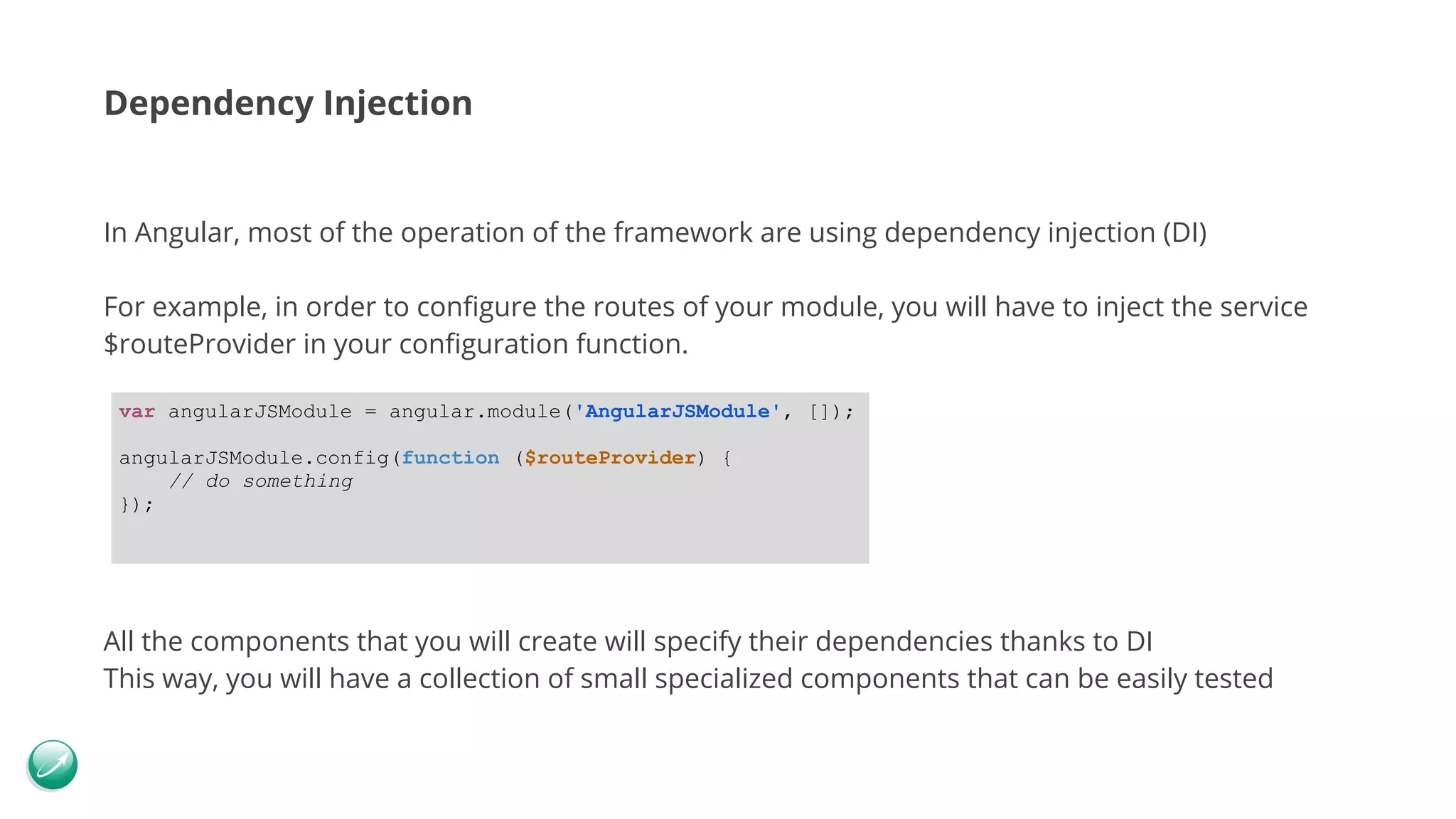 Dependency Injection In Angular, most of the operation of the framework are using dependency injection (DI) For example, in order to configure the routes of your module, you will have to inject the service $routeProvider in your configuration function. All the components that you will create will specify their dependencies thanks to DI This way, you will have a collection of small specialized components that can be easily tested var angularJSModule = angular.module('AngularJSModule', []); angularJSModule.config(function ($routeProvider) { // do something }); 