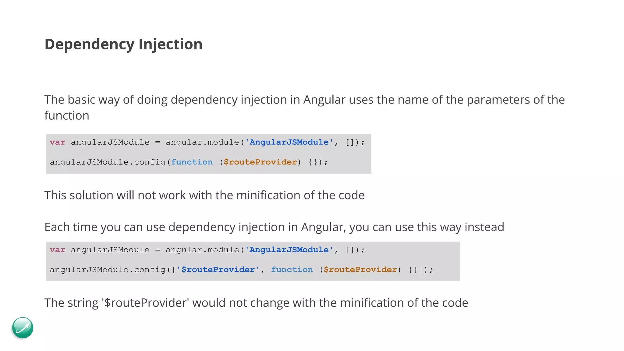 Dependency Injection The basic way of doing dependency injection in Angular uses the name of the parameters of the function This solution will not work with the minification of the code Each time you can use dependency injection in Angular, you can use this way instead The string '$routeProvider' would not change with the minification of the code var angularJSModule = angular.module('AngularJSModule', []); angularJSModule.config(function ($routeProvider) {}); var angularJSModule = angular.module('AngularJSModule', []); angularJSModule.config(['$routeProvider', function ($routeProvider) {}]); 