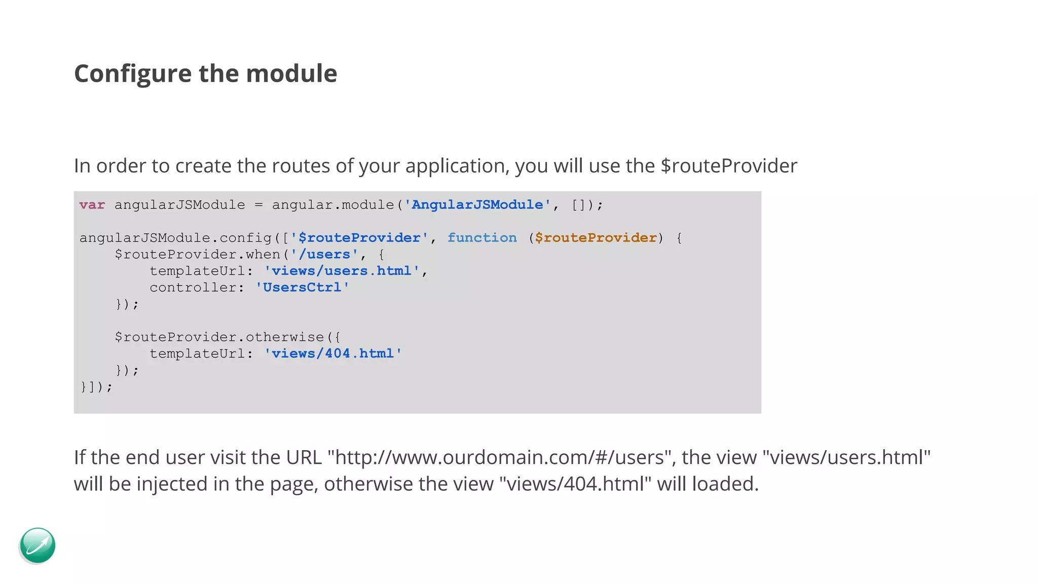 Configure the module In order to create the routes of your application, you will use the $routeProvider If the end user visit the URL "http://www.ourdomain.com/#/users", the view "views/users.html" will be injected in the page, otherwise the view "views/404.html" will loaded. var angularJSModule = angular.module('AngularJSModule', []); angularJSModule.config(['$routeProvider', function ($routeProvider) { $routeProvider.when('/users', { templateUrl: 'views/users.html', controller: 'UsersCtrl' }); $routeProvider.otherwise({ templateUrl: 'views/404.html' }); }]); 