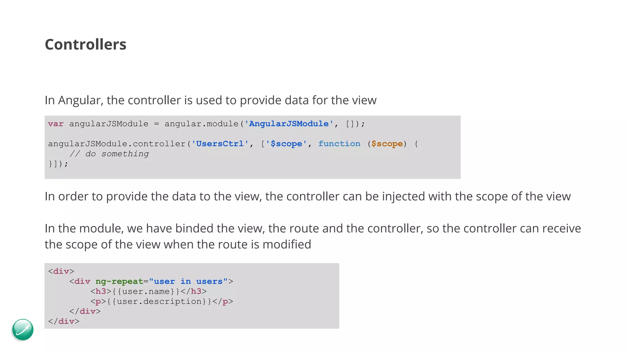 Controllers In Angular, the controller is used to provide data for the view In order to provide the data to the view, the controller can be injected with the scope of the view In the module, we have binded the view, the route and the controller, so the controller can receive the scope of the view when the route is modified var angularJSModule = angular.module('AngularJSModule', []); angularJSModule.controller('UsersCtrl', ['$scope', function ($scope) { // do something }]); <div> <div ng-repeat="user in users"> <h3>{{user.name}}</h3> <p>{{user.description}}</p> </div> </div> 