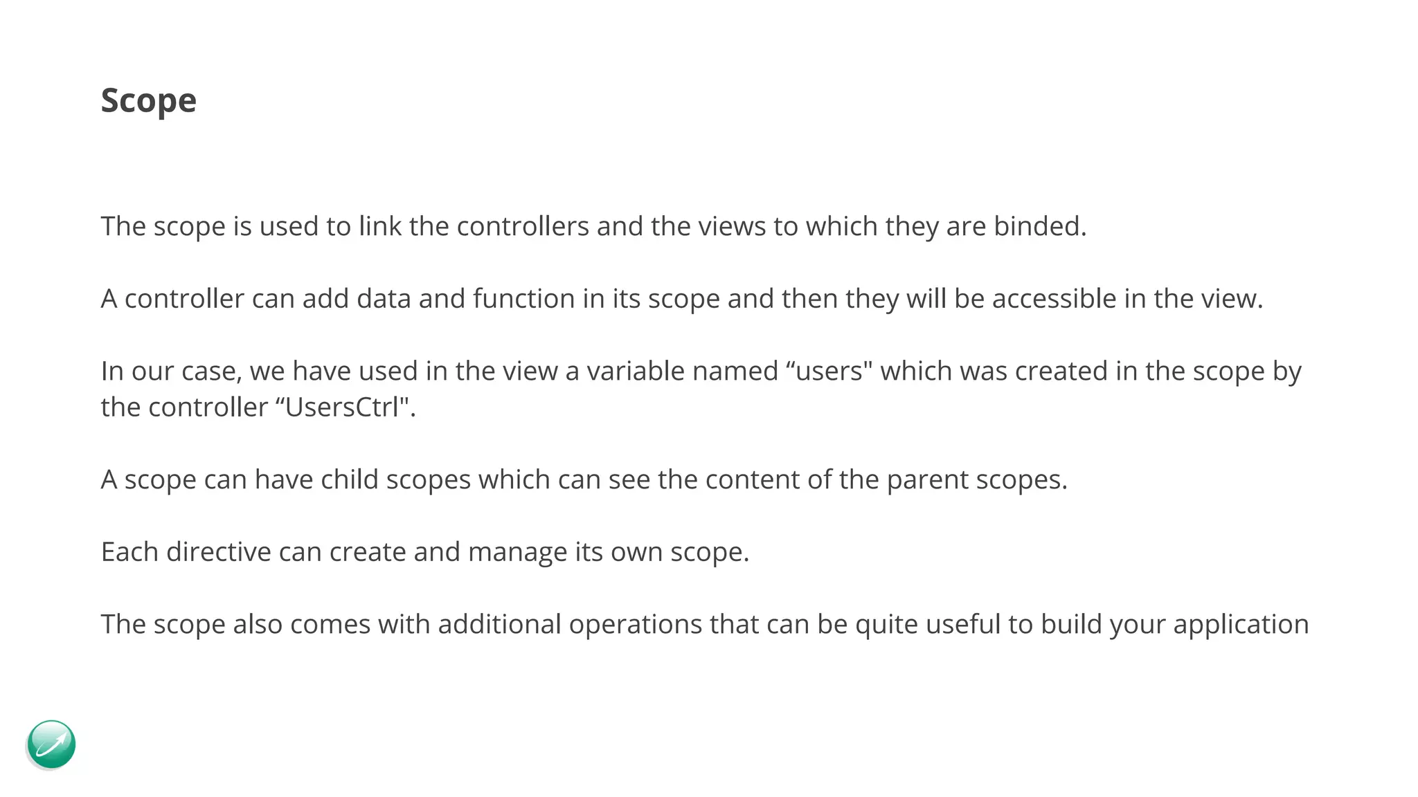 Scope The scope is used to link the controllers and the views to which they are binded. A controller can add data and function in its scope and then they will be accessible in the view. In our case, we have used in the view a variable named “users" which was created in the scope by the controller “UsersCtrl". A scope can have child scopes which can see the content of the parent scopes. Each directive can create and manage its own scope. The scope also comes with additional operations that can be quite useful to build your application 