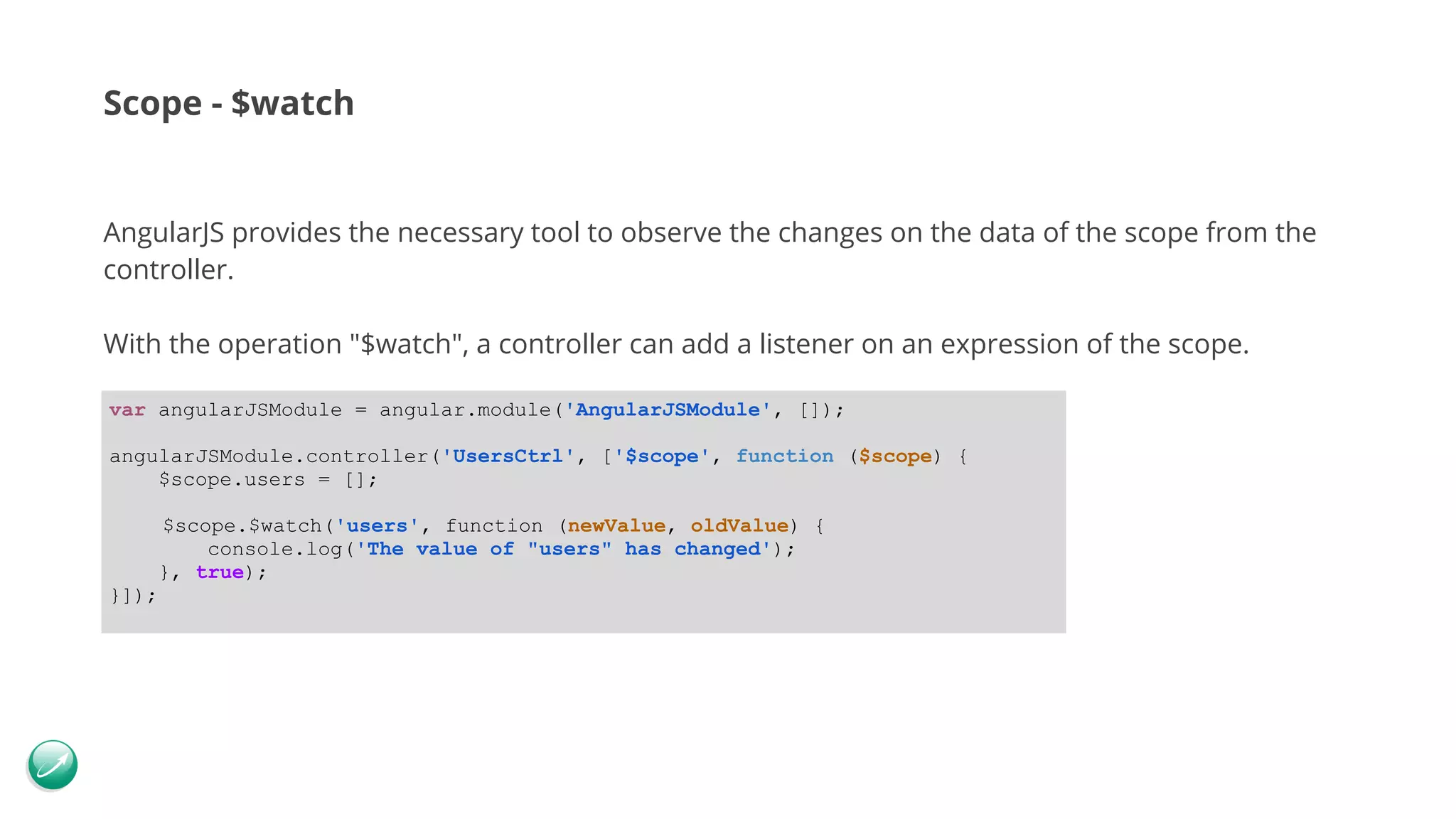 Scope - $watch AngularJS provides the necessary tool to observe the changes on the data of the scope from the controller. With the operation "$watch", a controller can add a listener on an expression of the scope. var angularJSModule = angular.module('AngularJSModule', []); angularJSModule.controller('UsersCtrl', ['$scope', function ($scope) { $scope.users = []; $scope.$watch('users', function (newValue, oldValue) { console.log('The value of "users" has changed'); }, true); }]); 