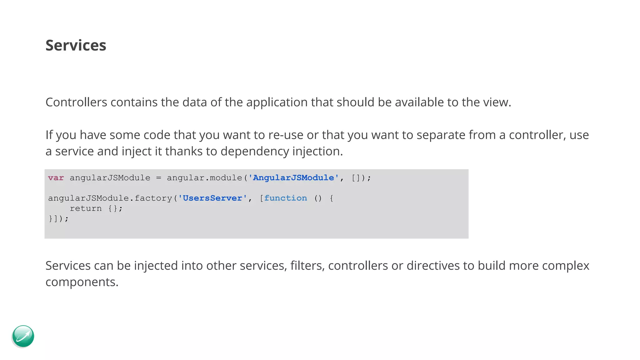 Services Controllers contains the data of the application that should be available to the view. If you have some code that you want to re-use or that you want to separate from a controller, use a service and inject it thanks to dependency injection. Services can be injected into other services, filters, controllers or directives to build more complex components. var angularJSModule = angular.module('AngularJSModule', []); angularJSModule.factory('UsersServer', [function () { return {}; }]); 