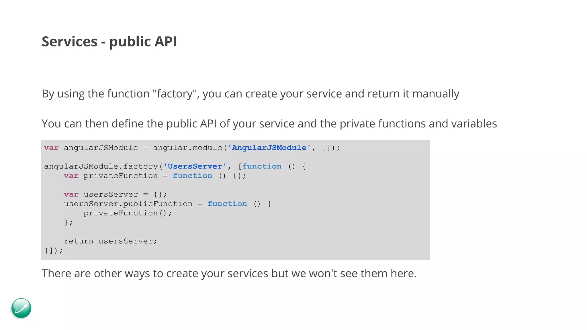 Services - public API By using the function "factory", you can create your service and return it manually You can then define the public API of your service and the private functions and variables There are other ways to create your services but we won't see them here. var angularJSModule = angular.module('AngularJSModule', []); angularJSModule.factory('UsersServer', [function () { var privateFunction = function () {}; var usersServer = {}; usersServer.publicFunction = function () { privateFunction(); }; return usersServer; }]); 