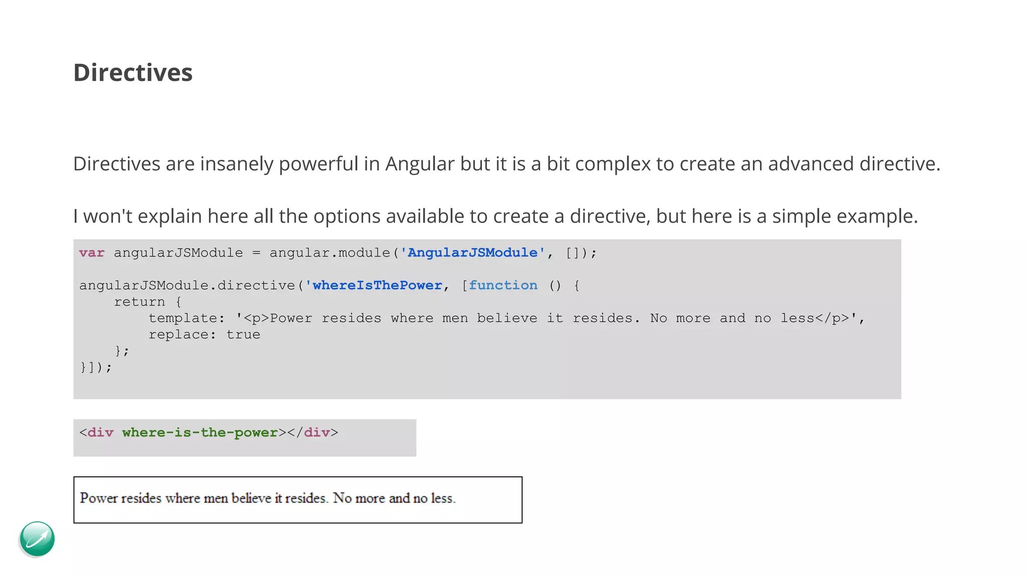 Directives Directives are insanely powerful in Angular but it is a bit complex to create an advanced directive. I won't explain here all the options available to create a directive, but here is a simple example. var angularJSModule = angular.module('AngularJSModule', []); angularJSModule.directive('whereIsThePower, [function () { return { template: '<p>Power resides where men believe it resides. No more and no less</p>', replace: true }; }]); <div where-is-the-power></div> 