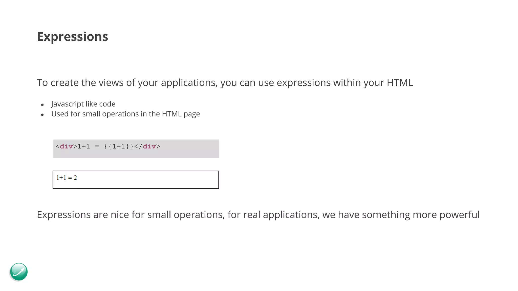 Expressions To create the views of your applications, you can use expressions within your HTML ● Javascript like code ● Used for small operations in the HTML page Expressions are nice for small operations, for real applications, we have something more powerful <div>1+1 = {{1+1}}</div> 