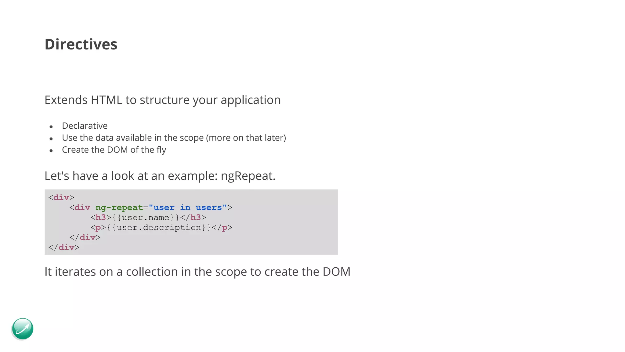 Directives Extends HTML to structure your application ● Declarative ● Use the data available in the scope (more on that later) ● Create the DOM of the fly Let's have a look at an example: ngRepeat. It iterates on a collection in the scope to create the DOM <div> <div ng-repeat="user in users"> <h3>{{user.name}}</h3> <p>{{user.description}}</p> </div> </div> 