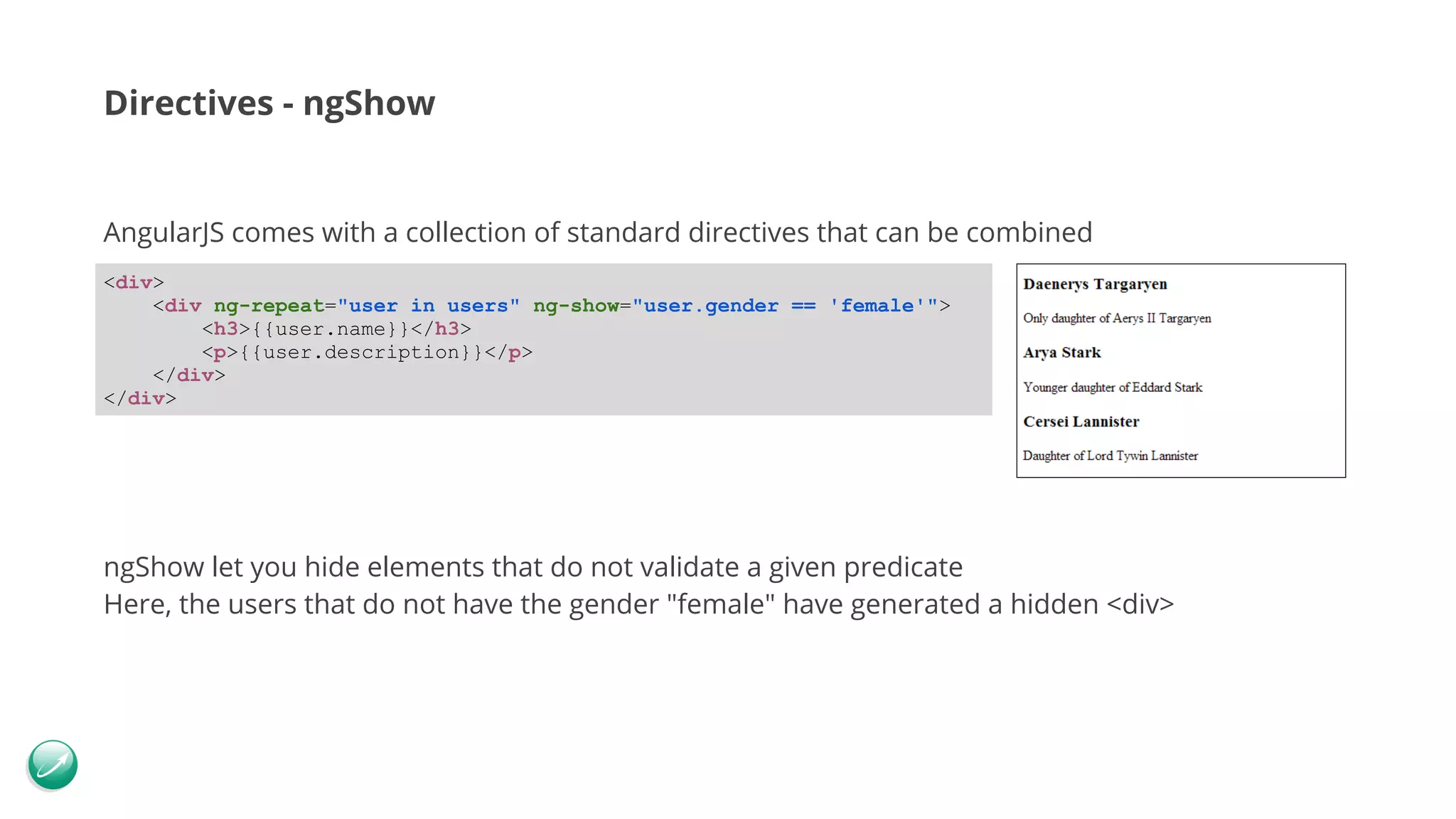 Directives - ngShow AngularJS comes with a collection of standard directives that can be combined ngShow let you hide elements that do not validate a given predicate Here, the users that do not have the gender "female" have generated a hidden <div> <div> <div ng-repeat="user in users" ng-show="user.gender == 'female'"> <h3>{{user.name}}</h3> <p>{{user.description}}</p> </div> </div> 
