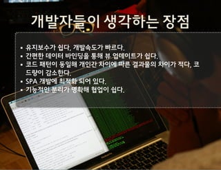 개발자들이 생각하는 장점
유지보수가 쉽다, 개발속도가 빠르다.
간편한 데이터 바인딩을 통해 뷰 업데이트가 쉽다.
코드 패턴이 동일해 개인간 차이에 따른 결과물의 차이가 적다, 코
드량이 감소한다.
SPA 개발에 최적화 되어 있다.
기능적인 분리가 명확해 협업이 쉽다.
 
