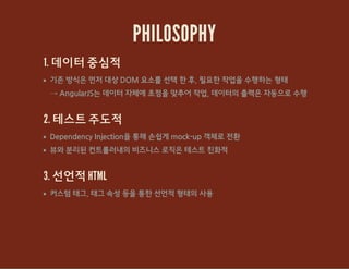 PHILOSOPHY
1. 데이터 중심적
기존 방식은 먼저 대상 DOM 요소를 선택 한 후, 필요한 작업을 수행하는 형태
→ AngularJS는 데이터 자체에 초점을 맞추어 작업, 데이터의 출력은 자동으로 수행
2. 테스트 주도적
Dependency Injection을 통해 손쉽게 mock-up 객체로 전환
뷰와 분리된 컨트롤러내의 비즈니스 로직은 테스트 친화적
3. 선언적 HTML
커스텀 태그, 태그 속성 등을 통한 선언적 형태의 사용
 